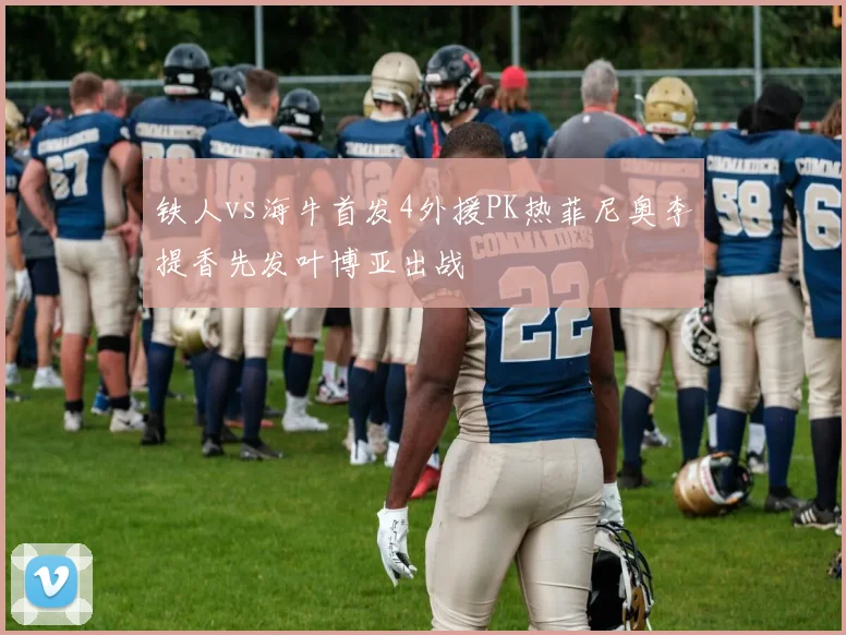 铁人vs海牛首发4外援PK热菲尼奥李提香先发叶博亚出战
