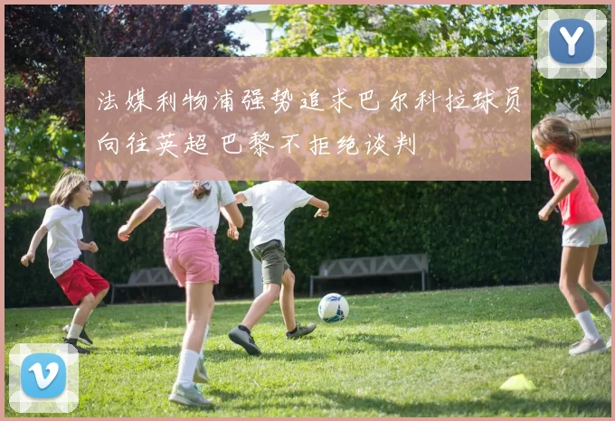法媒利物浦强势追求巴尔科拉球员向往英超 巴黎不拒绝谈判