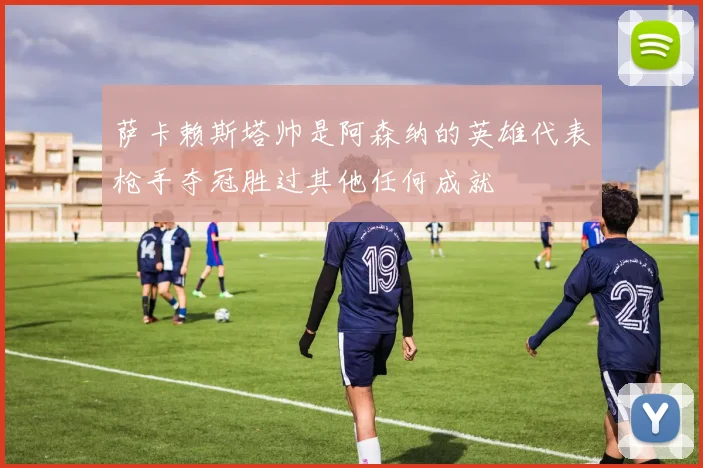 萨卡赖斯塔帅是阿森纳的英雄代表枪手夺冠胜过其他任何成就