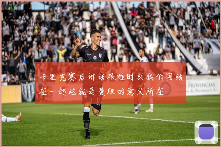 卡里克赛后讲话艰难时刻我们团结在一起这就是曼联的意义所在